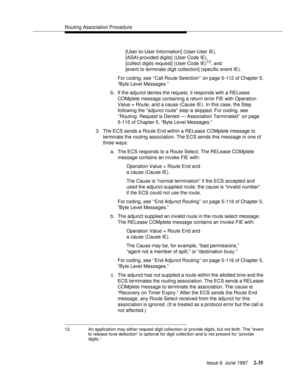 Page 71Routing Association Procedure
Issue 6  June 1997
2-35
[User-to-User Information] (User-User IE), 
[ASAI-provided digits] (User Code IE),
[collect digits request] (User Code IE)
12, and
[event to terminate digit collection] (specific event IE).
For coding, see ‘‘Call Route Selection’’ on page 5-112 of Chapter 5, 
“Byte Level Messages.”
b. If the adjunct denies the request, it responds with a RELease 
COMplete message containing a return error FIE with Operation 
Value = Route, and a cause (Cause IE). In...