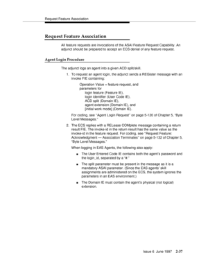 Page 73Request Feature Association
Issue 6  June 1997
2-37
Request Feature Association
All feature requests are invocations of the ASAI Feature Request Capability. An 
adjunct should be prepared to accept an ECS denial of any feature request.
Agent Login Procedure
The adjunct logs an agent into a given ACD split/skill.
1. To request an agent login, the adjunct sends a REGister message with an 
invoke FIE containing:
Operation Value = feature request, and 
parameters for 
login feature (Feature IE), 
login...