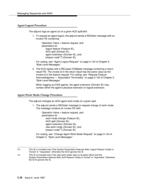 Page 74Messaging Sequences and ASAI
2-38Issue 6  June 1997 
Agent Logout Procedure
The adjunct logs an agent out of a given ACD split/skill.
1. To request an agent logout, the adjunct sends a REGister message with an 
invoke FIE containing:
Operation Value = feature request, and 
parameters for 
logout feature (Feature IE), 
ACD split (Domain IE), 
agent extension (Domain IE), and
[reason code
13] (Domain IE).
For coding, see ‘‘Agent Logout Request’’ on page 5-122 of Chapter 5, 
“Byte Level Messages.”
2. The...