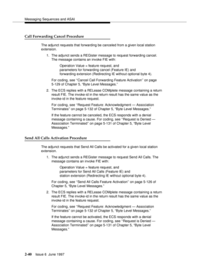 Page 76Messaging Sequences and ASAI
2-40Issue 6  June 1997 
Call Forwarding Cancel Procedure
The adjunct requests that forwarding be canceled from a given local station 
extension.
1. The adjunct sends a REGister message to request forwarding cancel.
The message contains an invoke FIE with:
Operation Value = feature request, and 
parameters for forwarding cancel (Feature IE) and 
forwarding extension (Redirecting IE without optional byte 4).
For coding, see ‘‘Cancel Call Forwarding Feature Activation’’ on page...