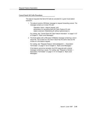 Page 77Request Feature Association
Issue 6  June 1997
2-41
Cancel Send All Calls Procedure
The adjunct requests that Send All Calls be canceled for a given local station 
extension.
1. The adjunct sends a REGister message to request forwarding cancel. The 
message contains an invoke FIE with:
Operation Value = feature request, and 
parameters for cancelling Send All Calls (Feature IE) and 
station extension (Redirecting IE without optional byte 4).
For coding, see ‘‘Cancel Send All Calls Feature Activation’’ on...