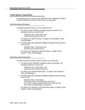 Page 78Messaging Sequences and ASAI
2-42Issue 6  June 1997 
Value Query Association
All value queries are invocations of the ASAI Value Query capability. An adjunct 
should be prepared to accept the ECS’s denial to a value query.
Date/Time Query Procedure
The adjunct queries the ECS for its current date and time.
1. The adjunct sends a REGister message to query for date/time. The 
message contains an invoke FIE with:
Operation Value = Value Query, and 
a parameter for date/time (Item IE).
For coding, see...