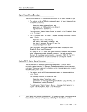 Page 79Value Query Association
Issue 6  June 1997
2-43
Agent Status Query Procedure
The adjunct queries the ECS for status information on an agent in an ACD split.
1. The adjunct sends a REGister message to query for agent status with an 
invoke FIE containing: 
Operation Value = Value Query, and 
parameters for ACD split (Domain IE) and 
agent extension (Domain IE). 
For coding, see ‘‘Station Status Query’’ on page 5-141 of Chapter 5, “Byte 
Level Messages.”
2. The ECS replies with a RELease COMplete message...