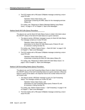 Page 80Messaging Sequences and ASAI
2-44Issue 6  June 1997 
2. The ECS replies with a RELease COMplete message containing a return 
result FIE with:
Operation Value=Value Query, and 
a parameter containing the MWL status for the messaging services
(Status IE).
For coding, see ‘‘Response to Station Message Waiting Lamp Status 
Query’’ on page 5-157 of Chapter 5, “Byte Level Messages.”
Station Send-All-Calls Query Procedure
The adjunct can use the Send All Calls Status Query to obtain information about 
the...