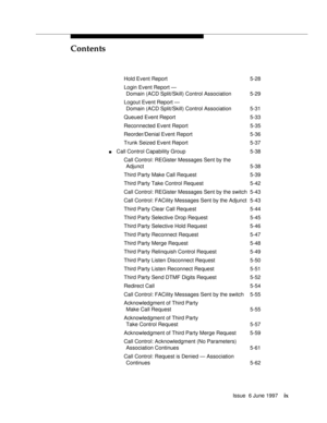 Page 9Contents
Issue  6 June 1997ix
Hold Event Report 5-28
Login Event Report — 
Domain (ACD Split/Skill) Control Association 5-29
Logout Event Report —
Domain (ACD Split/Skill) Control Association 5-31
Queued Event Report 5-33
Reconnected Event Report 5-35
Reorder/Denial Event Report 5-36
Trunk Seized Event Report 5-37
nCall Control Capability Group 5-38
Call Control: REGister Messages Sent by the
Adjunct 5-38
Third Party Make Call Request 5-39
Third Party Take Control Request 5-42
Call Control: REGister...