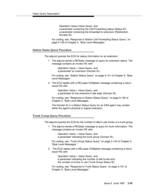 Page 81Value Query Association
Issue 6  June 1997
2-45
Operation Value=Value Query, and
a parameter containing the Call Forwarding status (Status IE), 
a parameter containing the forwarded to extension (Redirection 
Number IE).
For coding, see ‘‘Response to Station Call Forwarding Status Query’’ on 
page 5-159 of Chapter 5, “Byte Level Messages.”
Station Status Query Procedure
The adjunct queries the ECS for status information on an extension.
1. The adjunct sends a REGister message to query for extension...