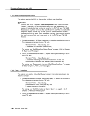 Page 82Messaging Sequences and ASAI
2-46Issue 6  June 1997 
Call Classifiers Query Procedure
The adjunct queries the ECS for the number of idle/in-use classifiers.
NOTE:
Starting with R5.5, if the USA Default Algorithm? field is set to n on the 
System Parameters OCM Call Classification form, the response to this 
query will provide the total number of ports for the TN744D and TN2182B 
boards (and any later versions) that are idle and in-use.This means that the 
response will not include any TN744C ports or...