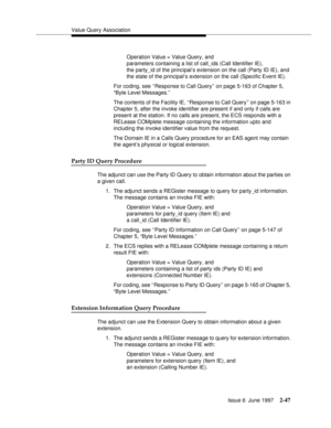 Page 83Value Query Association
Issue 6  June 1997
2-47
Operation Value = Value Query, and 
parameters containing a list of call_ids (Call Identifier IE), 
the party_id of the principal’s extension on the call (Party ID IE), and
the state of the principal’s extension on the call (Specific Event IE).
For coding, see ‘‘Response to Call Query’’ on page 5-163 of Chapter 5, 
“Byte Level Messages.”
The contents of the Facility IE, ‘‘Response to Call Query’’ on page 5-163 in 
Chapter 5, after the invoke identifier are...