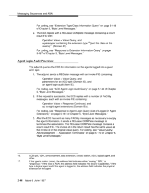 Page 84Messaging Sequences and ASAI
2-48Issue 6  June 1997 
For coding, see ‘‘Extension Type/Class Information Query’’ on page 5-148 
of Chapter 5, “Byte Level Messages.”
2. The ECS replies with a RELease COMplete message containing a return 
result FIE with:
Operation Value = Value Query, and 
a parameter containing the extension type
16 [and the class of the
station]17 (Domain IE). 
For coding, see ‘‘Response to Extension Information Query’’ on page 
5-167 of Chapter 5, “Byte Level Messages.”
Agent Login...