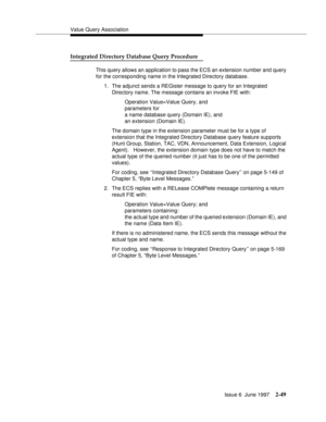 Page 85Value Query Association
Issue 6  June 1997
2-49
Integrated Directory Database Query Procedure
This query allows an application to pass the ECS an extension number and query 
for the corresponding name in the Integrated Directory database.
1. The adjunct sends a REGister message to query for an Integrated 
Directory name. The message contains an invoke FIE with:
Operation Value=Value Query, and 
parameters for 
a name database query (Domain IE), and 
an extension (Domain IE).
The domain type in the...