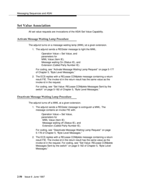 Page 86Messaging Sequences and ASAI
2-50Issue 6  June 1997 
Set Value Association
All set value requests are invocations of the ASAI Set Value Capability.
Activate Message Waiting Lamp Procedure
The adjunct turns on a message waiting lamp (MWL) at a given extension.
1. The adjunct sends a REGister message to light the MWL.
Operation Value = Set Value, and 
parameters for   
MWL Value (Item IE),   
Message waiting On (Status IE), and   
Extension (Called Party Number IE).
For coding, see ‘‘Activate Message...