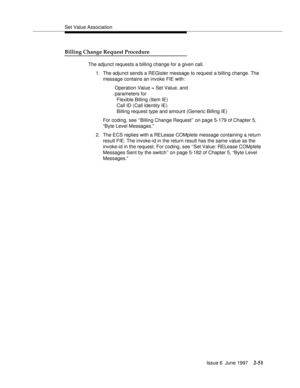 Page 87Set Value Association
Issue 6  June 1997
2-51
Billing Change Request Procedure
The adjunct requests a billing change for a given call.
1. The adjunct sends a REGister message to request a billing change. The 
message contains an invoke FIE with:
Operation Value = Set Value, and 
parameters for   
Flexible Billing (Item IE)   
Call ID (Call Identity IE)   
Billing request type and amount (Generic Billing IE)
For coding, see ‘‘Billing Change Request’’ on page 5-179 of Chapter 5, 
“Byte Level Messages.”
2....