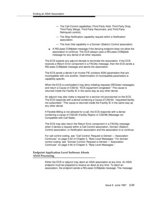 Page 89Ending an ASAI Association
Issue 6  June 1997
2-53
— The Call Control capabilities (Third Party Hold, Third Party Drop, 
Third Party Merge, Third Party Reconnect, and Third Party 
Relinquish control).
— The Stop Notification capability request within a Notification 
association.
— The Auto Dial capability in a Domain (Station) Control association.
nA RELease COMplete message if the denying endpoint does not allow the 
association to continue. The ECS always uses a RELease COMplete 
message for any denial...