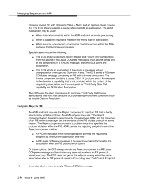 Page 90Messaging Sequences and ASAI
2-54Issue 6  June 1997 
contains: invoke FIE with Operation Value = Abort, and an optional cause (Cause 
IE). The ECS always supplies a cause when it aborts an association. The abort 
mechanism may be used:
nWhen internal constraints within the ASAI endpoint terminate processing;
nWhen a capability request is made on the wrong type of association;
nWhen an error, unexpected, or abnormal condition occurs within the ASAI 
endpoint that terminates processing.
Special cases...