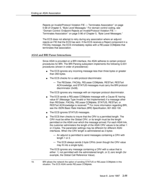 Page 91Ending an ASAI Association
Issue 6  June 1997
2-55
Rejects an Invalid/Protocol Violation FIE — Terminates Association’’ on page 
5-68 of Chapter 5, “Byte Level Messages.” For domain control coding, see 
‘‘Domain Control: Endpoint Rejects an Invalid/Protocol Violation FIE — 
Terminates Association’’ on page 5-96 of Chapter 5, “Byte Level Messages.”
The ECS does not attempt to retry during any association where an adjunct 
rejects an FIE that the ECS has sent. If the ECS receives a Reject component in a...