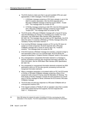 Page 92Messaging Sequences and ASAI
2-56Issue 6  June 1997 
nThe ECS checks to make sure that in-use and available CRVs are used 
appropriately in ASAI messages. If the ECS receives:
1. A REGister message containing a CRV that is already in use on the 
ASAI for another association, then the ECS responds with a 
RELease COMplete message containing Cause CS0/81, “Invalid 
CRV.” This message does not contain an FIE.
2. A FACility message containing an idle CRV, then the ECS responds 
with a RELease COMplete...