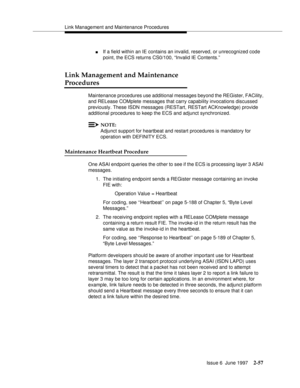 Page 93Link Management and Maintenance Procedures
Issue 6  June 1997
2-57
nIf a field within an IE contains an invalid, reserved, or unrecognized code 
point, the ECS returns CS0/100, “Invalid IE Contents.”
Link Management and Maintenance 
Procedures
Maintenance procedures use additional messages beyond the REGister, FACility, 
and RELease COMplete messages that carry capability invocations discussed 
previously. These ISDN messages (RESTart, RESTart ACKnowledge) provide 
additional procedures to keep the ECS...