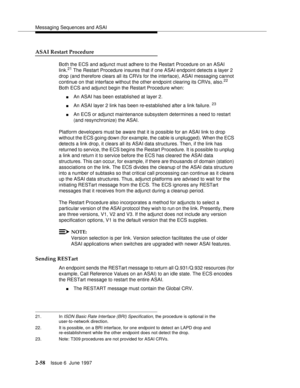 Page 94Messaging Sequences and ASAI
2-58Issue 6  June 1997 
ASAI Restart Procedure
Both the ECS and adjunct must adhere to the Restart Procedure on an ASAI 
link.21 The Restart Procedure insures that if one ASAI endpoint detects a layer 2 
drop (and therefore clears all its CRVs for the interface), ASAI messaging cannot 
continue on that interface without the other endpoint clearing its CRVs, also.
22 
Both ECS and adjunct begin the Restart Procedure when:
nAn ASAI has been established at layer 2.
nAn ASAI...