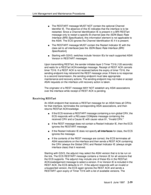 Page 95Link Management and Maintenance Procedures
Issue 6  June 1997
2-59
nThe RESTART message MUST NOT contain the optional Channel 
Identifier IE. The absence of this IE indicates that the interface is to be 
restarted. Since a Channel Identification IE is present in a BRI RESTart 
message only to restart a specific B-channel [see the 
ISDN Basic Rate 
Interface (BRI) Specification
], this information element is not applicable to 
the ASAI. The ECS ignores the Channel Identification IE if it is present.
nThe...