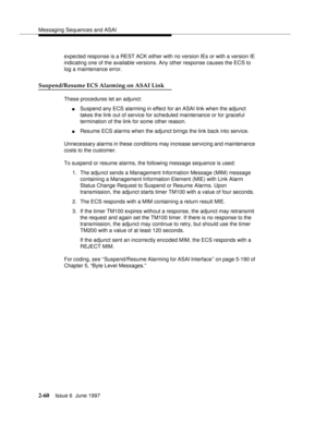 Page 96Messaging Sequences and ASAI
2-60Issue 6  June 1997 
expected response is a REST ACK either with no version IEs or with a version IE 
indicating one of the available versions. Any other response causes the ECS to 
log a maintenance error.
Suspend/Resume ECS Alarming on ASAI Link
These procedures let an adjunct:
nSuspend any ECS alarming in effect for an ASAI link when the adjunct 
takes the link out of service for scheduled maintenance or for graceful 
termination of the link for some other reason....