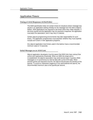 Page 97Application Timers
Issue 6  June 1997
2-61
Application Timers
Timing of ASAI Responses (ACKs/NAKs)
The ASAI specification does not contain timers for situations where message loss 
results in an application waiting infinitely for the message from the other endpoint. 
Rather, ASAI applications are required to set timers when they make requests. If 
the timer expires and the application has not received a response, the application 
must abort the association, and it may retry if it desires.
Certain adjunct...