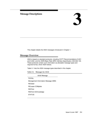 Page 99Issue 6 June 19973-1
3
Message Descriptions
This chapter details the ASAI messages introduced in Chapter 1.
Message Overview
ASAI is based on standard protocols, including CCITT Recommendations Q.931 
and Q.932, and the 
ISDN Basic Rate (BRI) Interface Specification, 803-802-100. 
These protocols contain such information as allowable message types and 
required format, which ASAI follows.
Table 3-1 lists the ASAI message types described in this chapter.
Table 3-1. Messages for ASAI
ASAI Message
FACility...