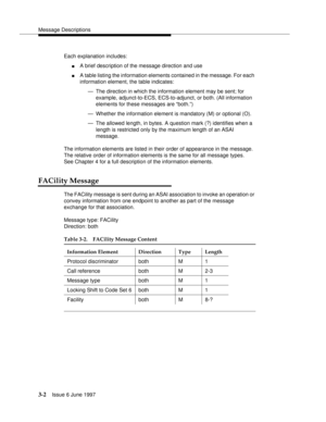 Page 100Message Descriptions
3-2Issue 6 June 1997 
Each explanation includes:
nA brief description of the message direction and use
nA table listing the information elements contained in the message. For each 
information element, the table indicates:
— The direction in which the information element may be sent; for 
example, adjunct-to-ECS, ECS-to-adjunct, or both. (All information 
elements for these messages are “both.”)
— Whether the information element is mandatory (M) or optional (O).
— The allowed length,...