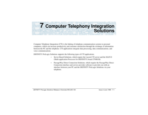 Page 131DEFINITY ProLogix Solutions Release 2 Overview 
555-235-100 Issue 2 June 1999 7-1
7 
Computer Telephony Integration
Solutions
Computer Telephony Integration (CTI) is the linking of telephone communication systems to personal 
computers, which can increase productivity and customer satisfaction through the exchange of information 
between the PC and the telephone. CTI applications integrate data processing, data communications, and 
voice communications.
DEFINITY ProLogix Solutions supports the following...