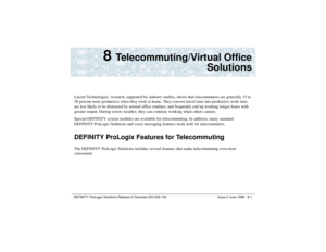 Page 147DEFINITY ProLogix Solutions Release 2 Overview 
555-235-100 Issue 2 June 1999 8-1
8 
Telecommuting/Virtual Office
Solutions
Lucent Technologies’ research, supported by industry studies, shows that telecommuters are generally 15 to 
30 percent more productive when they work at home. They convert travel time into productive work time, 
are less likely to be distracted by normal office routines, and frequently end up working longer hours with 
greater output. During severe weather, they can continue working...