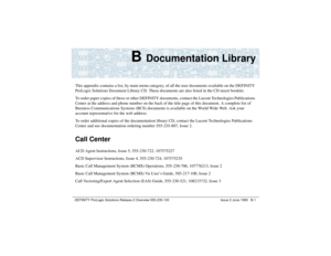 Page 219DEFINITY ProLogix Solutions Release 2 Overview 
555-235-100 Issue 2 June 1999 B-1
B 
Documentation Library
This appendix contains a list, by main menu category, of all the user documents available on the DEFINITY 
ProLogix Solutions Document Library CD. These documents are also listed in the CD insert booklet.   
To order paper copies of these or other DEFINITY documents, contact the Lucent Technologies Publications 
Center at the address and phone number on the back of the title page of this document. A...