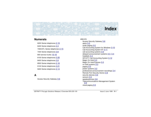 Page 229DEFINITY ProLogix Solutions Release 2 Overview 
555-235-100 Issue 2 June 1999 IN-1
Index
Numerals
6200 Series telephones 
2-19
6400 Series telephones 
2-3
7300/ATL Series telephones 
2-15
7400 Series telephones 
2-8
800-service trunks 
10-16
8100 Series telephones 
2-20
8400 Series telephones 
2-9
8500 Series telephones 
2-16
9100 Series telephones 
2-21
9400 Series telephones 
2-14
A
Access Security Gateway 
3-6
adjuncts
Access Security Gateway 
3-6
alerts 
3-5
audio paging 
3-5
Call Accounting System...