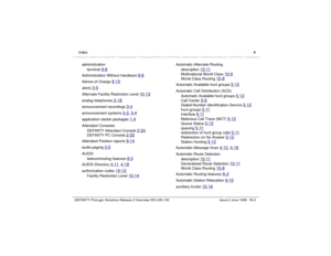 Page 230  Index ADEFINITY ProLogix Solutions Release 2 Overview 
555-235-100 Issue 2 June 1999 IN-2
administration
terminal 
9-8
Administration Without Hardware 
9-8
Advice of Charge 
9-15
alerts 
3-5
Alternate Facility Restriction Level 
10-13
analog telephones 
2-18
announcement recordings 
3-4
announcement systems 
3-3
, 3-4
application starter packages 
1-4
Attendant Consoles
DEFINITY Attendant Console 
2-24
DEFINITY PC Console 
2-25
Attendant Position reports 
9-14
audio paging 
3-5
AUDIX
telecommuting...