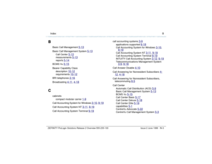 Page 231  Index BDEFINITY ProLogix Solutions Release 2 Overview 
555-235-100 Issue 2 June 1999 IN-3
B
Basic Call Management 
5-13
Basic Call Management System 
5-13
Call Center 
5-13
measurements 
5-13
reports 
5-14
BCMS Vu 
5-15
Bearer Capability Class
description 
10-12
requirements 
10-12
BRI telephones 
2-16
Broadcasting 
4-11
, 4-18
C
cabinets
compact modular carrier 
1-9
Call Accounting System for Windows 
3-10
, 9-19
Call Accounting System NT 
3-11
, 9-19
Call Accounting System Terminal 
9-19
call...