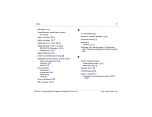 Page 234  Index EDEFINITY ProLogix Solutions Release 2 Overview 
555-235-100 Issue 2 June 1999 IN-6
description 
10-1
Dialed-Number Identification Service
ACD 
5-12
Digit Conversion 
10-8
digital interfaces 
10-17
Digital Service 1 trunks 
10-16
Digital Services 1 (DS1) interface
DEFINITY ECS support 
10-18
multiplexing 
10-18
digital telephones 
2-3
Direct Inward Dialing trunks 
10-16
distributed communications system (DCS)
feature transparency 
10-3
networks 
10-5
nodes 
10-3
documentation
comments 
xx...