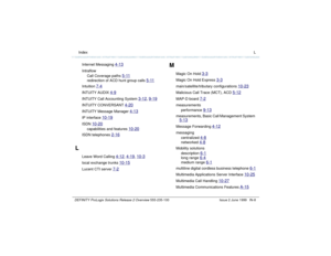 Page 236  Index LDEFINITY ProLogix Solutions Release 2 Overview 
555-235-100 Issue 2 June 1999 IN-8
Internet Messaging 
4-13
Intraflow
Call Coverage paths 
5-11
redirection of ACD hunt group calls 
5-11
Intuition 
7-4
INTUITY AUDIX 
4-9
INTUITY Call Accounting System 
3-12
, 9-19
INTUITY CONVERSANT 
4-20
INTUITY Message Manager 
4-13
IP interface 
10-19
ISDN 
10-20
capabilities and features 
10-20
ISDN telephones 
2-16
L
Leave Word Calling 
4-12
, 4-19
, 10-3
local exchange trunks 
10-15
Lucent CTI server 
7-2...