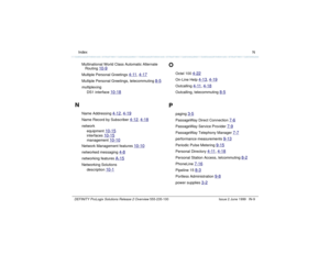 Page 237  Index NDEFINITY ProLogix Solutions Release 2 Overview 
555-235-100 Issue 2 June 1999 IN-9
Multinational World Class Automatic Alternate 
Routing 
10-9
Multiple Personal Greetings 
4-11
, 4-17
Multiple Personal Greetings, telecommuting 
8-5
multiplexing
DS1 interface 
10-18
N
Name Addressing 
4-12
, 4-19
Name Record by Subscriber 
4-12
, 4-18
network
equipment 
10-15
interfaces 
10-15
management 
10-10
Network Management features 
10-10
networked messaging 
4-8
networking features 
A-15
Networking...