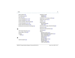 Page 238  Index QDEFINITY ProLogix Solutions Release 2 Overview 
555-235-100 Issue 2 June 1999 IN-10
power systems 
3-2
Pre-Addressing 
4-10
Print Text 
4-10
Priority Messaging 
4-11
, 4-17
Priority Outcalling 
4-11
, 4-18
Priority Outcalling, telecommuting 
8-5
Private Messaging 
4-12
, 4-19
private networking features 
A-15
professional announcement recordings 
3-4
Q
QSIG Global Networking 
10-7
Queue-Status, ACD 
5-12
queuing
ACD 
5-11
R
real-time reports 
5-14
redirection of calls
Interflow 
5-11
Intraflow...
