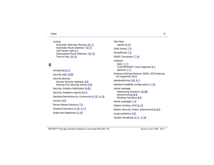 Page 239  Index SDEFINITY ProLogix Solutions Release 2 Overview 
555-235-100 Issue 2 June 1999 IN-11
routing
Automatic Alternate Routing 
10-11
Automatic Route Selection 
10-11
Call Center calls 
5-1
Generalized Route Selection 
10-12
Time of Day 
10-10
S
scheduling 
9-11
security 
xviii
, 9-20
security devices
Access Security Gateway 
3-6
Remote Port Security Device 
3-8
Security Violation Notification 
9-20
Security Violations reports 
9-14
Sending Restrictions by Community 
4-12
, 4-19
sensors 
3-5...