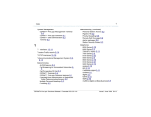 Page 240  Index TDEFINITY ProLogix Solutions Release 2 Overview 
555-235-100 Issue 2 June 1999 IN-12
System Management
DEFINITY ProLogix Management Terminal 
9-2DEFINITY ProLogix Solutions 
9-1
DEFINITY Site Administration 
9-3
Terminal 
9-2
T
T1 interfaces 
10-18
Tandem Traffic reports 
9-14
TCP/IP interfaces 
10-19
Telecommunications Management System 
3-9
, 
9-18telecommuting
AUDIX features 
8-5
Call Answering for Nonresident Subscriber 
8-
5Call Forwarding Off-Net 
8-2
DEFINITY Extender 
8-4
DEFINITY...