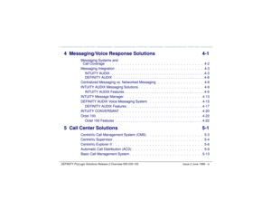 Page 9   DEFINITY ProLogix Solutions Release 2 Overview 
555-235-100 Issue 2 June 1999 ix
4 Messaging/Voice Response Solutions 4-1
Messaging Systems and 
Call Coverage   .  .  .  .  .  .  .  .  .  .  .  .  .  .  .  .  .  .  .  .  .  .  .  .  .  .  .  .  .  .  .  .  .  .   4-2
Messaging Integration  .  .  .  .  .  .  .  .  .  .  .  .  .  .  .  .  .  .  .  .  .  .  .  .  .  .  .  .  .  .  .   4-3
INTUITY AUDIX . . . . . . . . . . . . . . . . . . . . . . . . . . . . . . . . . . . . . . . . . . . . . . . . . ....