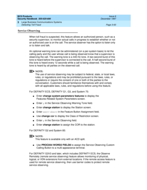 Page 109BCS Products
Security Handbook  
555-025-600  Issue 6
December 1997
Large Business Communications Systems 
Page 3-63 Detecting Toll Fraud 
3
Service Observing
When toll fraud is suspected, this feature allows an authorized person, such as a 
security supervisor, to monitor actual calls in progress to establish whether or not 
an authorized user is on the call. The service observer has the option to listen only 
or to listen and talk.
An optional warning tone can be administered (on a per-system basis) to...