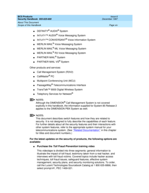 Page 14BCS Products
Security Handbook  
555-025-600  Issue 6
December 1997
About This Document 
Page xiv Scope of this Handbook 
nDEFINITY® AUDIX® System
nINTUITY™ AUDIX® Voice Messaging System
nINTUITY™ CONVERSANT® Voice Information System
nMERLIN MAIL® Voice Messaging System
nMERLIN MAIL®-ML Voice Messaging System
nMERLIN MAIL® R3 Voice Messaging System
nPARTNER MAIL® System
nPARTNER MAIL VS® System
Other products and services:
nCall Management System (R3V2)
nCallMaster® PC
nMultipoint Conferencing Unit...