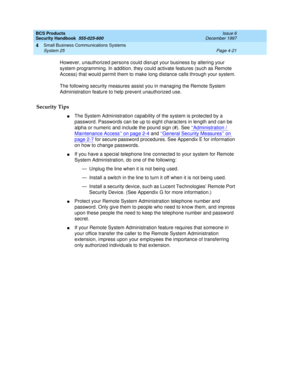 Page 131BCS Products
Security Handbook  
555-025-600  Issue 6
December 1997
Small Business Communications Systems 
Page 4-21 System 25 
4
However, unauthorized persons could disrupt your business by altering your 
system programming. In addition, they could activate features (such as Remote 
Access) that would permit them to make long distance calls through your system.
The following security measures assist you in managing the Remote System 
Administration feature to help prevent unauthorized use.
Security...