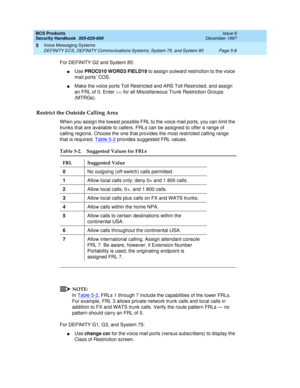 Page 140BCS Products
Security Handbook  
555-025-600  Issue 6
December 1997
Voice Messaging Systems 
Page 5-8 DEFINITY ECS, DEFINITY Communications Systems, System 75, and System 85 
5
For DEFINITY G2 and System 85:
nUse PROC010 WORD3 FIELD19 to assign outward restriction to the voice 
mail ports’ COS.
nMake the voice ports Toll Restricted and ARS Toll Restricted, and assign 
an FRL of 0. Enter no for all Miscellaneous Trunk Restriction Groups 
(MTRGs).
Restrict the Outside Calling Area
When you assign the...