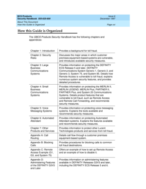 Page 16BCS Products
Security Handbook  
555-025-600  Issue 6
December 1997
About This Document 
Page xvi How this Guide is Organized 
How this Guide is Organized
The GBCS Products Security Handbook has the following chapters and 
appendices:
Chapter 1: Introduction Provides a background for toll fraud.
Chapter 2: Security 
RisksDiscusses the major areas in which customer 
premises equipment-based systems are vulnerable, 
and introduces available security measures.
Chapter 3: Large 
Business 
Communications...