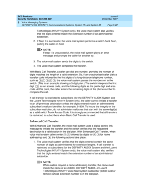 Page 154BCS Products
Security Handbook  
555-025-600  Issue 6
December 1997
Voice Messaging Systems 
Page 5-22 DEFINITY ECS, DEFINITY Communications Systems, System 75, and System 85 
5
Technologies INTUITY System only), the voice mail system also verifies 
that the digits entered match the extension number of an administered 
subscriber.
2. If Step 1 is successful, the voice mail system performs a switch-hook flash, 
putting the caller on hold.
NOTE:
If step 1 is unsuccessful, the voice mail system plays an...