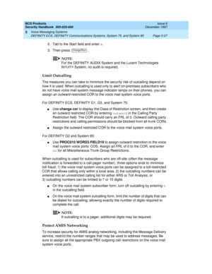 Page 159BCS Products
Security Handbook  
555-025-600  Issue 6
December 1997
Voice Messaging Systems 
Page 5-27 DEFINITY ECS, DEFINITY Communications Systems, System 75, and System 85 
5
2. Tab to the Start field and enter x.
3. Then press  .
NOTE:
For the DEFINITY AUDIX System and the Lucent Technologies 
I
NTUITY System, no audit is required.
Limit Outcalling
The measures you can take to minimize the security risk of outcalling depend on 
how it is used. When outcalling is used only to alert on-premises...