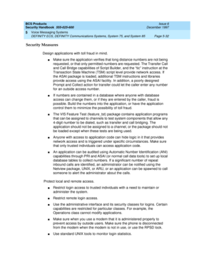 Page 164BCS Products
Security Handbook  
555-025-600  Issue 6
December 1997
Voice Messaging Systems 
Page 5-32 DEFINITY ECS, DEFINITY Communications Systems, System 75, and System 85 
5
Security Measures
Design applications with toll fraud in mind.
nMake sure the application verifies that long distance numbers are not being 
requested, or that only permitted numbers are requested. The Transfer Call 
and Call Bridge capabilities of Script Builder, and the “tic” instruction at the 
Transaction State Machine (TSM)...