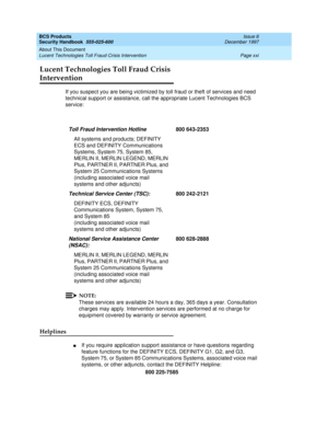 Page 21BCS Products
Security Handbook  
555-025-600  Issue 6
December 1997
About This Document 
Page xxi Lucent Technologies Toll Fraud Crisis Intervention 
Lucent Technologies Toll Fraud Crisis 
Intervention
If you suspect you are being victimized by toll fraud or theft of services and need 
technical support or assistance, call the appropriate Lucent Technologies BCS 
service:
NOTE:
These services are available 24 hours a day, 365 days a year. Consultation 
charges may apply. Intervention services are...