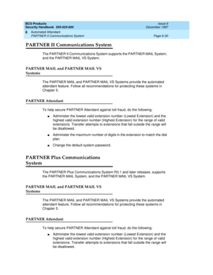 Page 208BCS Products
Security Handbook  
555-025-600  Issue 6
December 1997
Automated Attendant 
Page 6-20 PARTNER II Communications System 
6
PARTNER II Communications System
The PARTNER II Communications System supports the PARTNER MAIL System, 
and the PARTNER MAIL VS System.
PARTNER MAIL and PARTNER MAIL VS 
Systems
The PARTNER MAIL and PARTNER MAIL VS Systems provide the automated 
attendant feature. Follow all recommendations for protecting these systems in 
Chapter 5. 
PARTNER Attendant
To help secure...